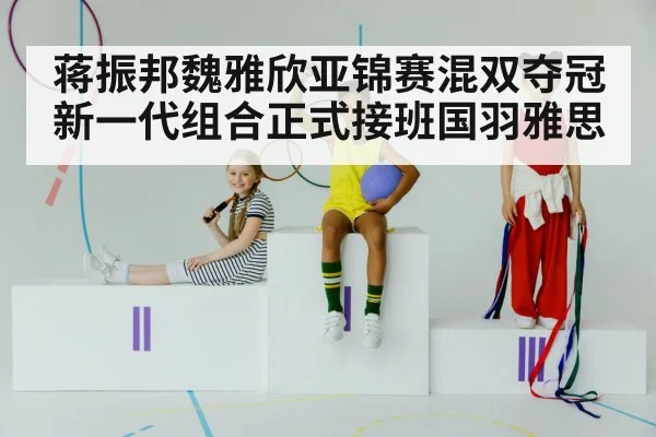 蒋振邦魏雅欣亚锦赛混双夺冠 新一代组合正式接班国羽雅思