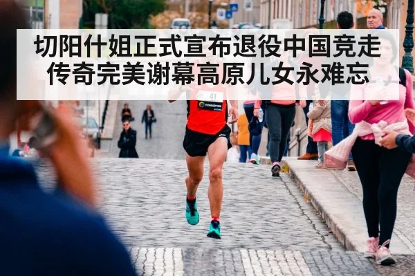 切阳什姐正式宣布退役中国竞走传奇完美谢幕高原儿女永难忘