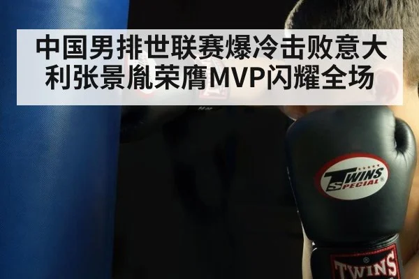 中国男排世联赛爆冷击败意大利张景胤荣膺MVP闪耀全场