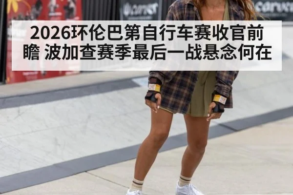 2026环伦巴第自行车赛收官前瞻 波加查赛季最后一战悬念何在