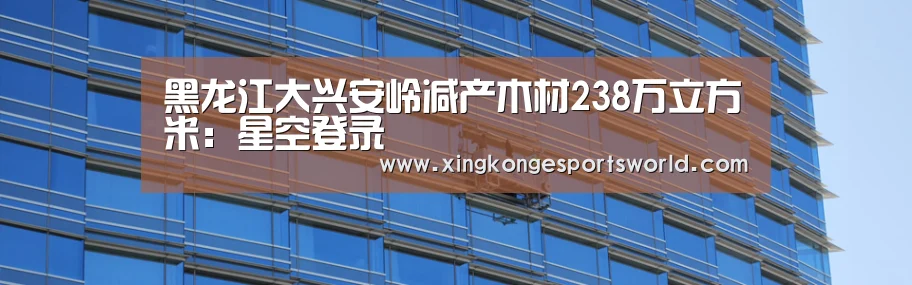 黑龙江大兴安岭减产木材238万立方米:星空登录(图4) 星空竞猜
